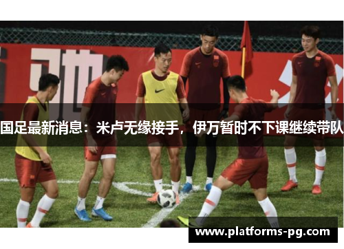 国足最新消息:米卢无缘接手,伊万暂时不下课继续带队 国足最新消息:米卢无缘接手,伊万暂时不下课继续带队
