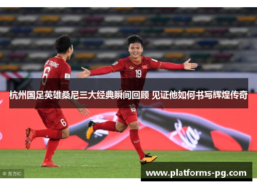 杭州国足英雄桑尼三大经典瞬间回顾 见证他如何书写辉煌传奇