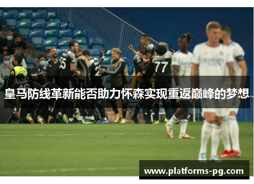 皇马防线革新能否助力怀森实现重返巅峰的梦想 皇马防线革新能否助力怀森实现重返巅峰的梦想