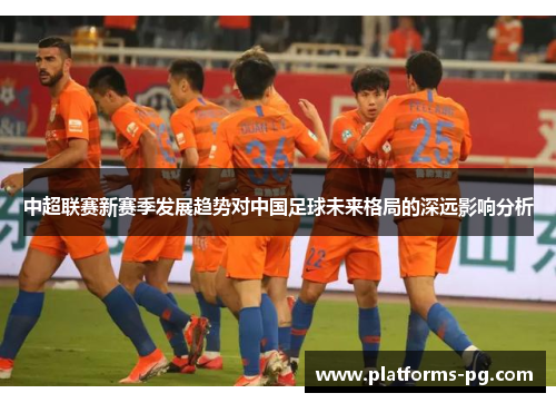 中超联赛新赛季发展趋势对中国足球未来格局的深远影响分析