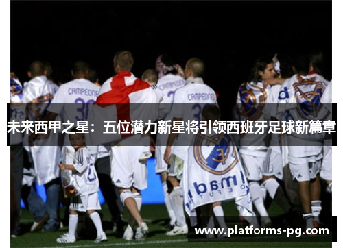 未来西甲之星:五位潜力新星将引领西班牙足球新篇章 未来西甲之星:五位潜力新星将引领西班牙足球新篇章