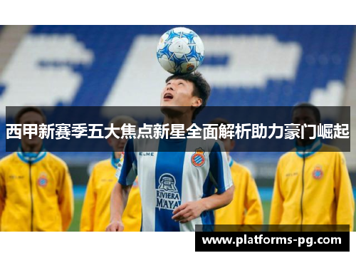 西甲新赛季五大焦点新星全面解析助力豪门崛起 西甲新赛季五大焦点新星全面解析助力豪门崛起