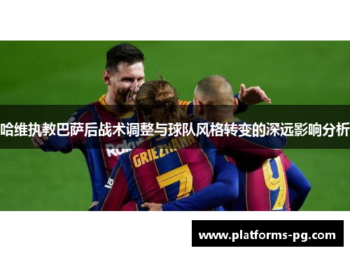 哈维执教巴萨后战术调整与球队风格转变的深远影响分析 哈维执教巴萨后战术调整与球队风格转变的深远影响分析