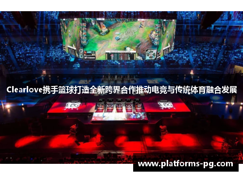 Clearlove携手篮球打造全新跨界合作推动电竞与传统体育融合发展 Clearlove携手篮球打造全新跨界合作推动电竞与传统体育融合发展