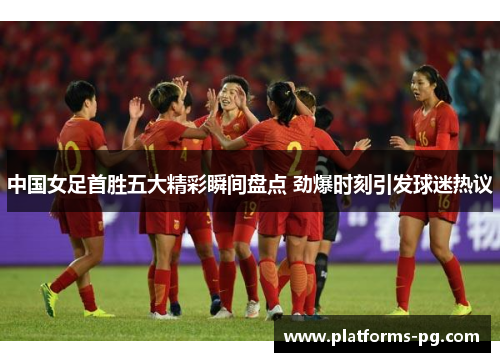中国女足首胜五大精彩瞬间盘点 劲爆时刻引发球迷热议 中国女足首胜五大精彩瞬间盘点 劲爆时刻引发球迷热议