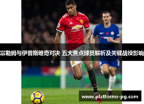 富勒姆与伊普斯维奇对决 五大焦点球员解析及关键战役影响 富勒姆与伊普斯维奇对决 五大焦点球员解析及关键战役影响