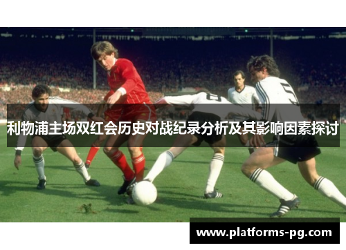 利物浦主场双红会历史对战纪录分析及其影响因素探讨