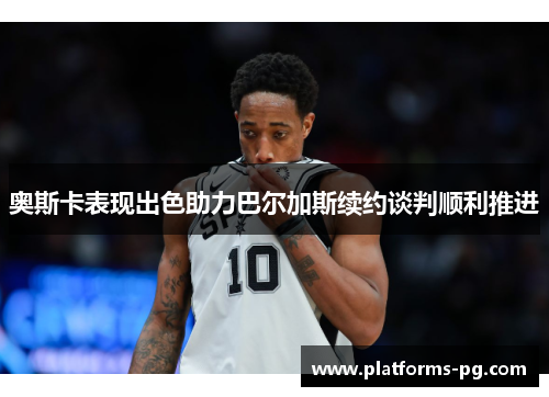 奥斯卡表现出色助力巴尔加斯续约谈判顺利推进