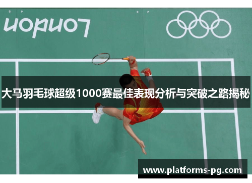 大马羽毛球超级1000赛最佳表现分析与突破之路揭秘 大马羽毛球超级1000赛最佳表现分析与突破之路揭秘