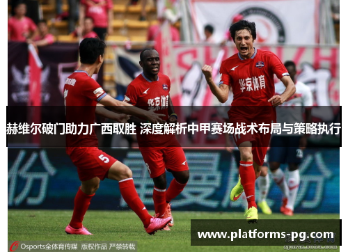 赫维尔破门助力广西取胜 深度解析中甲赛场战术布局与策略执行 赫维尔破门助力广西取胜 深度解析中甲赛场战术布局与策略执行