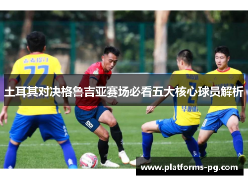 土耳其对决格鲁吉亚赛场必看五大核心球员解析