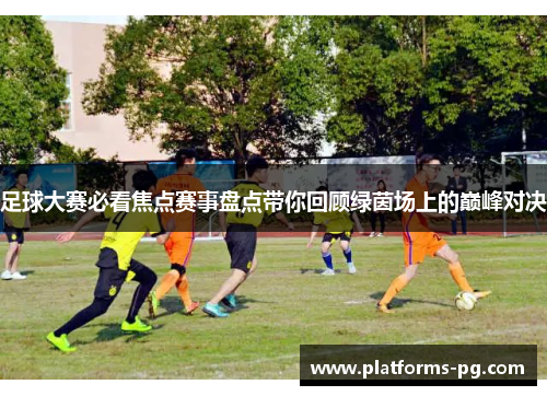 足球大赛必看焦点赛事盘点带你回顾绿茵场上的巅峰对决