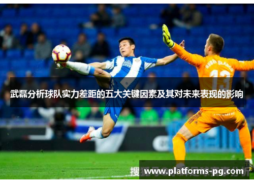 武磊分析球队实力差距的五大关键因素及其对未来表现的影响 武磊分析球队实力差距的五大关键因素及其对未来表现的影响