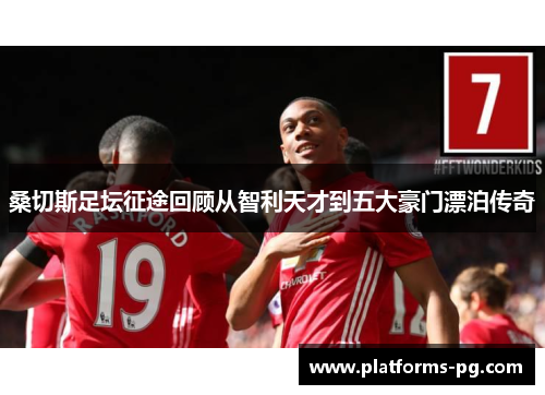 桑切斯足坛征途回顾从智利天才到五大豪门漂泊传奇 桑切斯足坛征途回顾从智利天才到五大豪门漂泊传奇