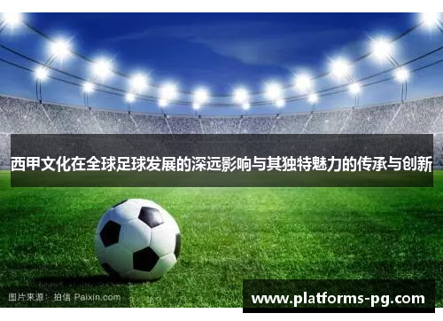 西甲文化在全球足球发展的深远影响与其独特魅力的传承与创新 西甲文化在全球足球发展的深远影响与其独特魅力的传承与创新