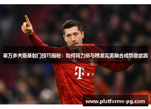 莱万多夫斯基射门技巧揭秘：如何将力量与精准完美融合成致命武器