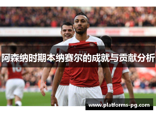 阿森纳时期本纳赛尔的成就与贡献分析 阿森纳时期本纳赛尔的成就与贡献分析
