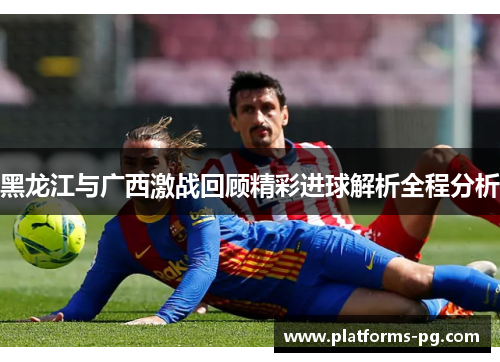 黑龙江与广西激战回顾精彩进球解析全程分析
