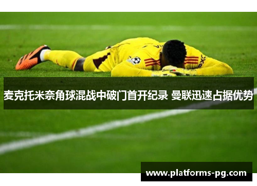 麦克托米奈角球混战中破门首开纪录 曼联迅速占据优势 麦克托米奈角球混战中破门首开纪录 曼联迅速占据优势