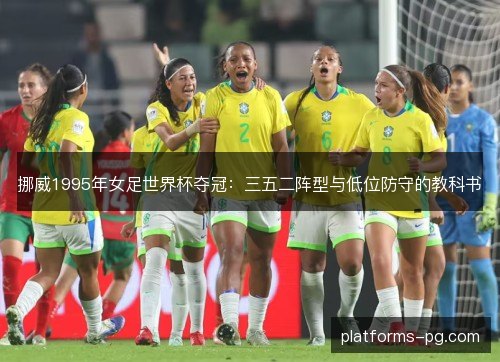 挪威1995年女足世界杯夺冠:三五二阵型与低位防守的教科书 挪威1995年女足世界杯夺冠:三五二阵型与低位防守的教科书